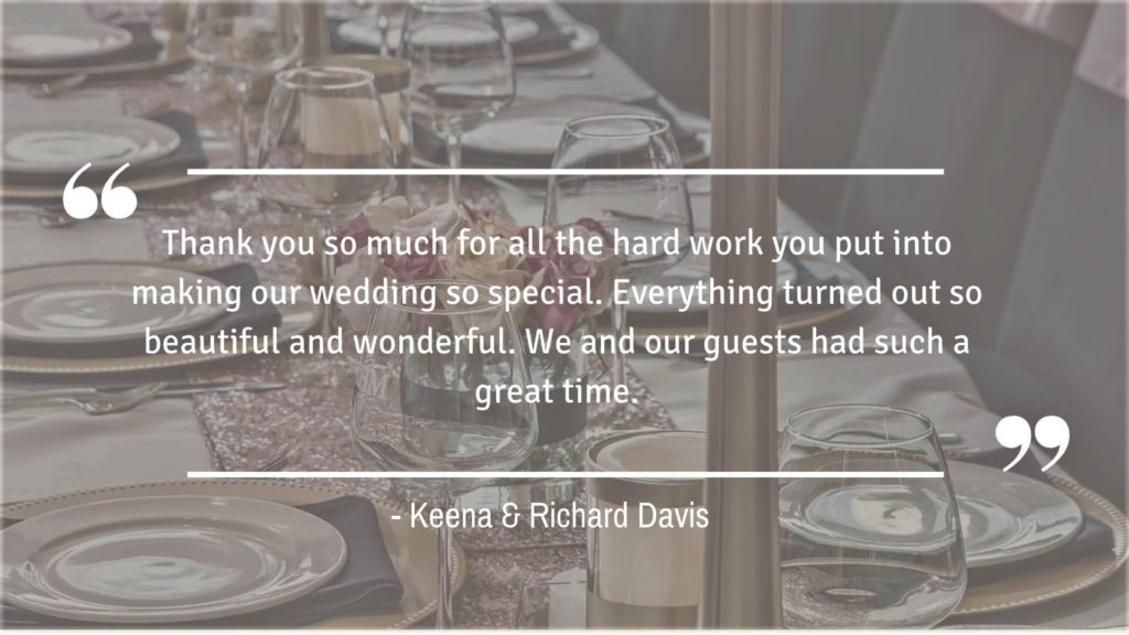 "Thank you so much for all the hard work you put into making our wedding so special. Everything turned out so beautiful and wonderful. We and our guests had such a great time." - Keena & Richard Davis